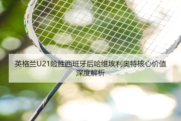 英格兰U21险胜西班牙后哈维埃利奥特核心价值深度解析 - kaiyun